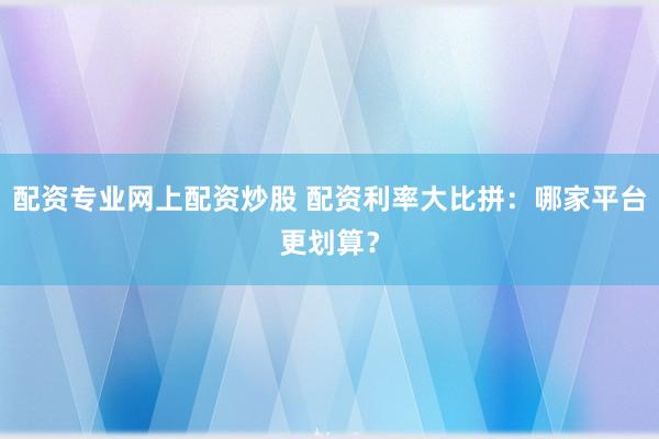 配资专业网上配资炒股 配资利率大比拼：哪家平台更划算？