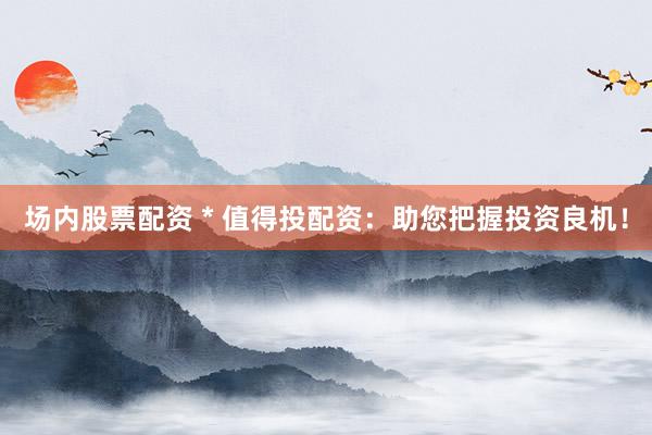 场内股票配资 * 值得投配资：助您把握投资良机！