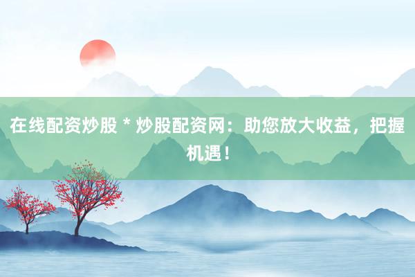 在线配资炒股 * 炒股配资网：助您放大收益，把握机遇！