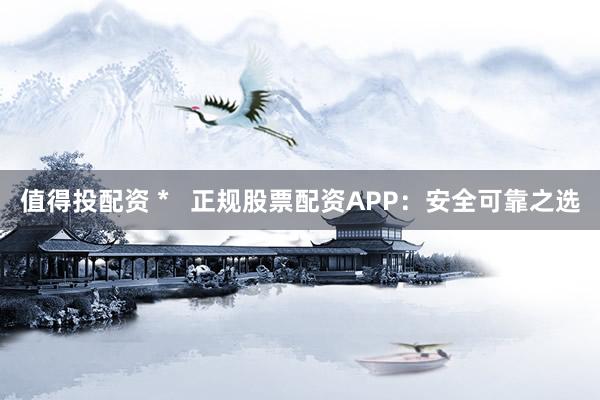 值得投配资 *   正规股票配资APP：安全可靠之选