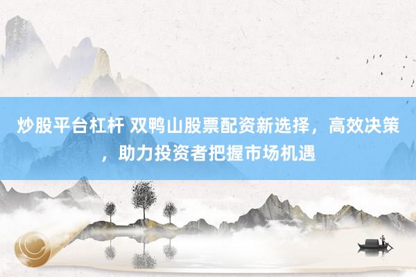 炒股平台杠杆 双鸭山股票配资新选择，高效决策，助力投资者把握市场机遇
