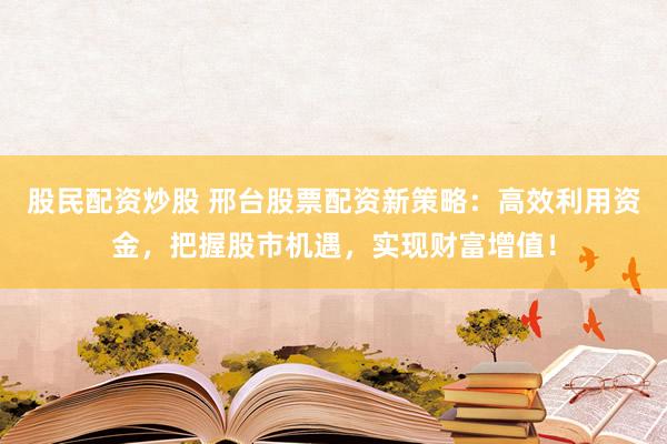 股民配资炒股 邢台股票配资新策略：高效利用资金，把握股市机遇，实现财富增值！