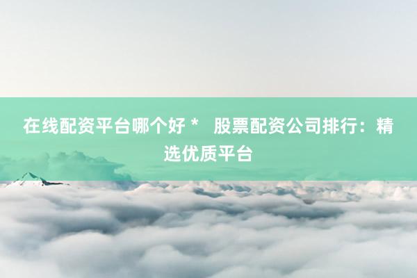 在线配资平台哪个好 *   股票配资公司排行：精选优质平台