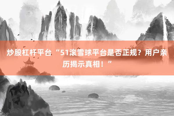 炒股杠杆平台 “51滚雪球平台是否正规？用户亲历揭示真相！”
