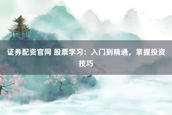 证券配资官网 股票学习：入门到精通，掌握投资技巧