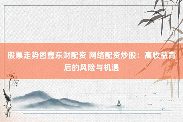 股票走势图鑫东财配资 网络配资炒股：高收益背后的风险与机遇