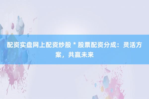 配资实盘网上配资炒股 * 股票配资分成：灵活方案，共赢未来