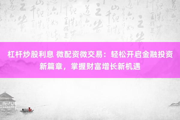 杠杆炒股利息 微配资微交易：轻松开启金融投资新篇章，掌握财富增长新机遇