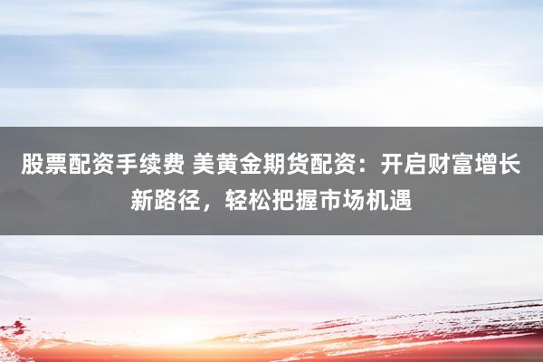 股票配资手续费 美黄金期货配资：开启财富增长新路径，轻松把握市场机遇