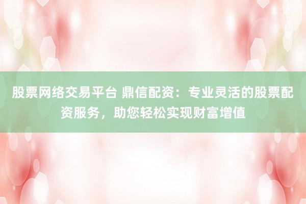 股票网络交易平台 鼎信配资：专业灵活的股票配资服务，助您轻松实现财富增值