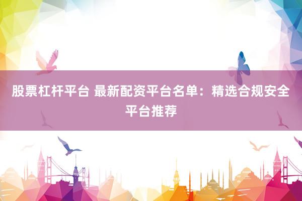 股票杠杆平台 最新配资平台名单：精选合规安全平台推荐