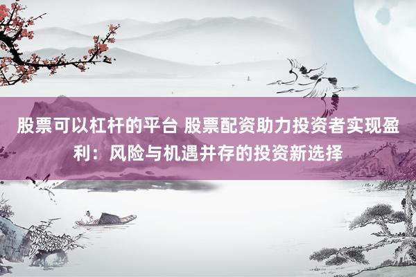 股票可以杠杆的平台 股票配资助力投资者实现盈利：风险与机遇并存的投资新选择