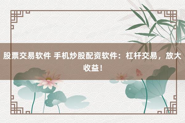 股票交易软件 手机炒股配资软件：杠杆交易，放大收益！