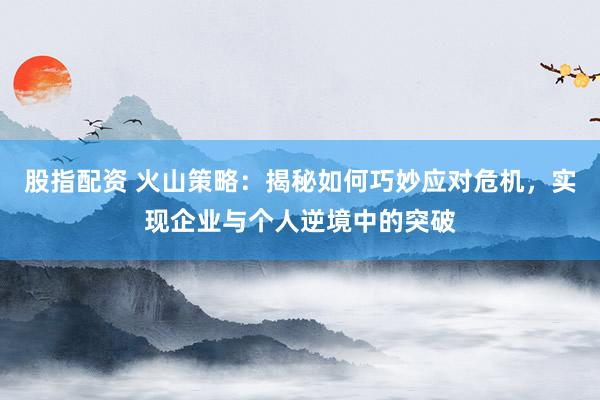 股指配资 火山策略：揭秘如何巧妙应对危机，实现企业与个人逆境中的突破