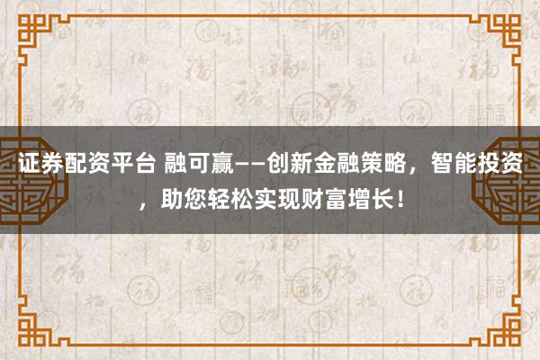 证券配资平台 融可赢——创新金融策略，智能投资，助您轻松实现财富增长！