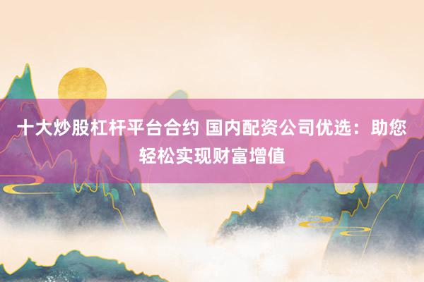 十大炒股杠杆平台合约 国内配资公司优选：助您轻松实现财富增值