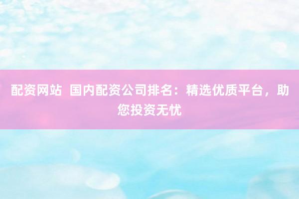 配资网站  国内配资公司排名：精选优质平台，助您投资无忧