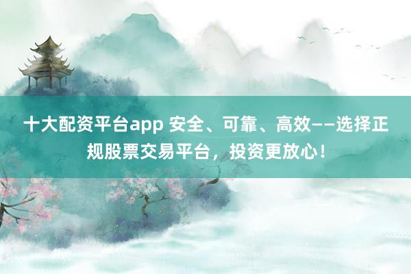 十大配资平台app 安全、可靠、高效——选择正规股票交易平台，投资更放心！