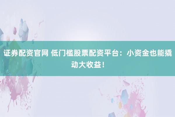证券配资官网 低门槛股票配资平台：小资金也能撬动大收益！