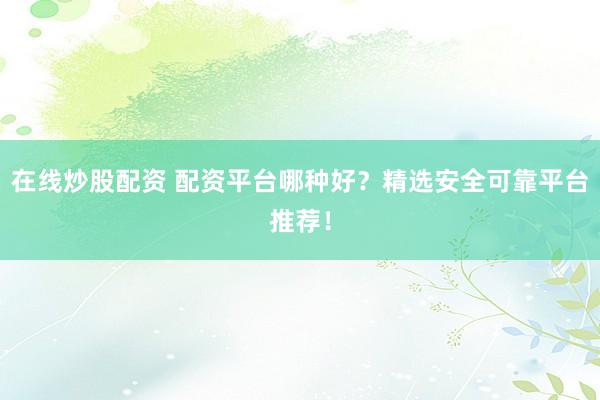 在线炒股配资 配资平台哪种好？精选安全可靠平台推荐！