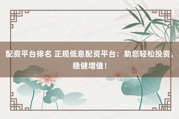 配资平台排名 正规低息配资平台：助您轻松投资，稳健增值！