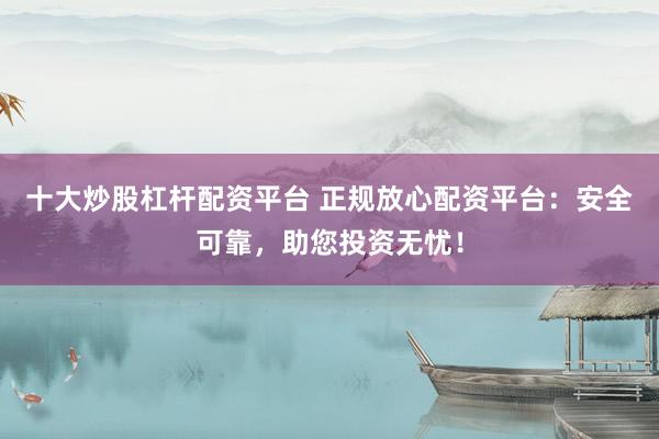 十大炒股杠杆配资平台 正规放心配资平台：安全可靠，助您投资无忧！