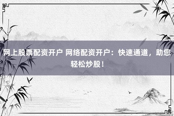 网上股票配资开户 网络配资开户：快速通道，助您轻松炒股！