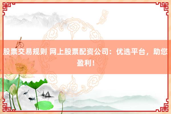 股票交易规则 网上股票配资公司：优选平台，助您盈利！