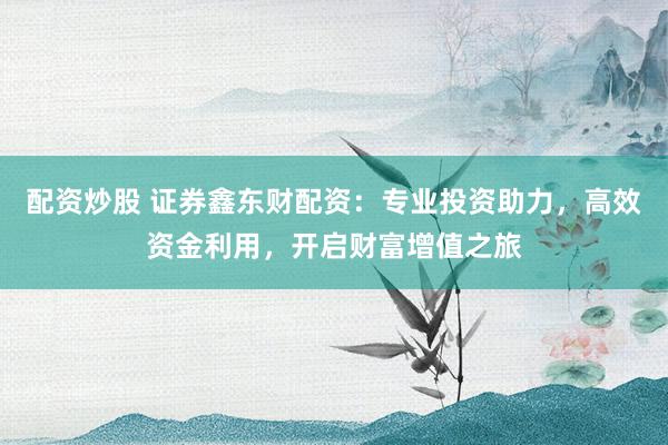 配资炒股 证券鑫东财配资：专业投资助力，高效资金利用，开启财富增值之旅