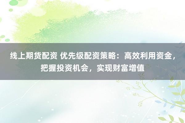 线上期货配资 优先级配资策略：高效利用资金，把握投资机会，实现财富增值