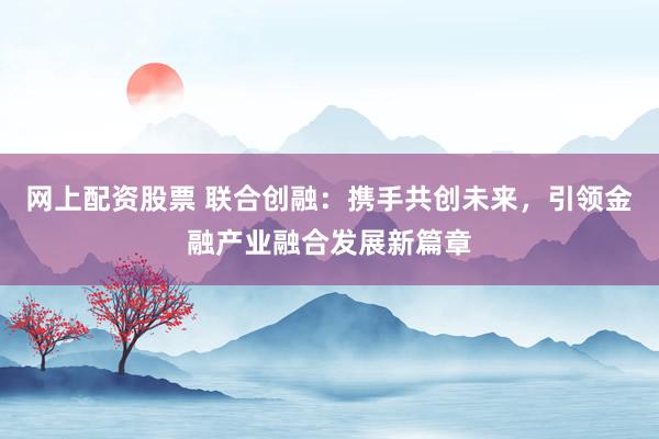 网上配资股票 联合创融：携手共创未来，引领金融产业融合发展新篇章