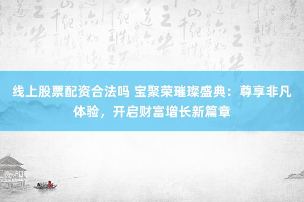 线上股票配资合法吗 宝聚荣璀璨盛典：尊享非凡体验，开启财富增长新篇章