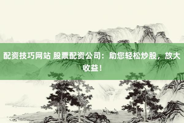 配资技巧网站 股票配资公司：助您轻松炒股，放大收益！