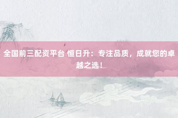 全国前三配资平台 恒日升：专注品质，成就您的卓越之选！