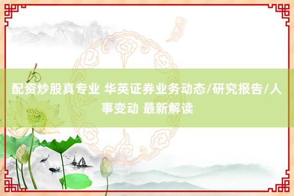 配资炒股真专业 华英证券业务动态/研究报告/人事变动 最新解读