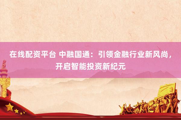 在线配资平台 中融国通：引领金融行业新风尚，开启智能投资新纪元