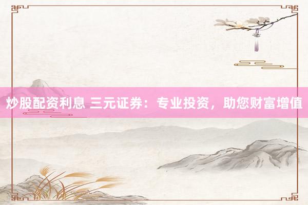 炒股配资利息 三元证券：专业投资，助您财富增值