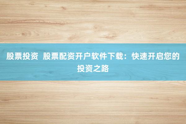 股票投资  股票配资开户软件下载：快速开启您的投资之路