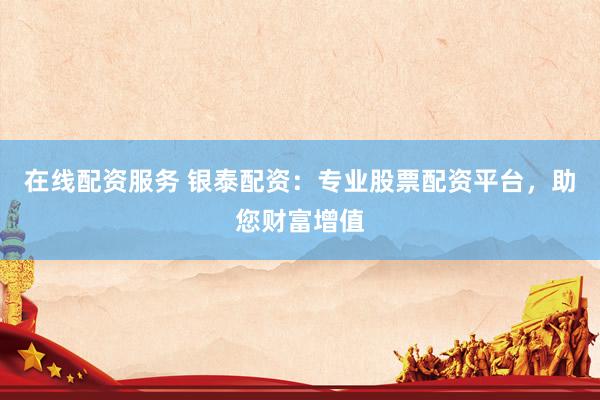 在线配资服务 银泰配资：专业股票配资平台，助您财富增值