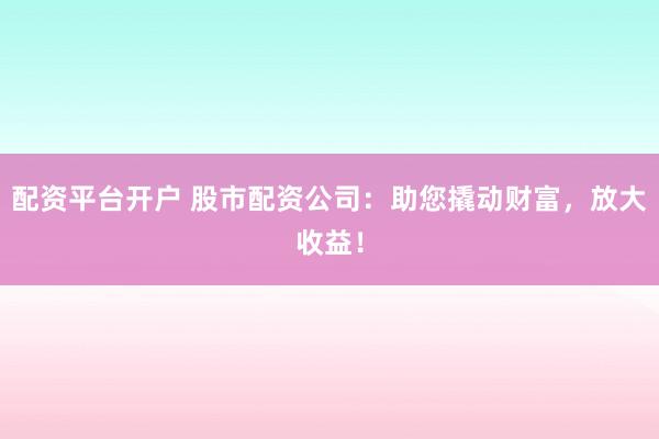 配资平台开户 股市配资公司：助您撬动财富，放大收益！