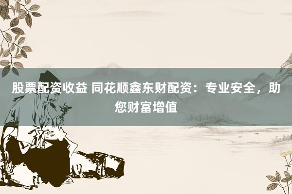股票配资收益 同花顺鑫东财配资：专业安全，助您财富增值