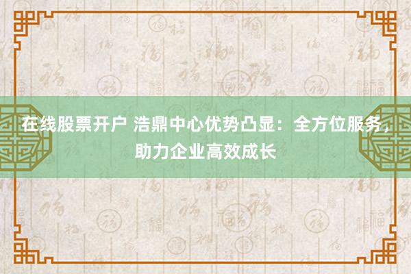 在线股票开户 浩鼎中心优势凸显：全方位服务，助力企业高效成长