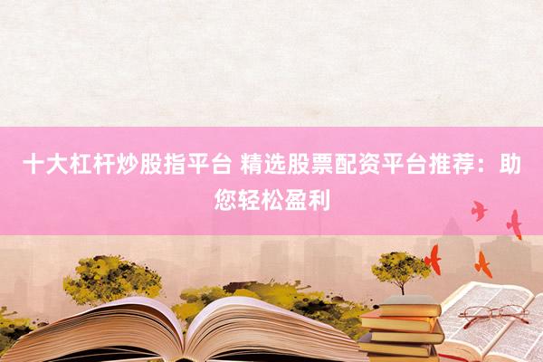 十大杠杆炒股指平台 精选股票配资平台推荐：助您轻松盈利