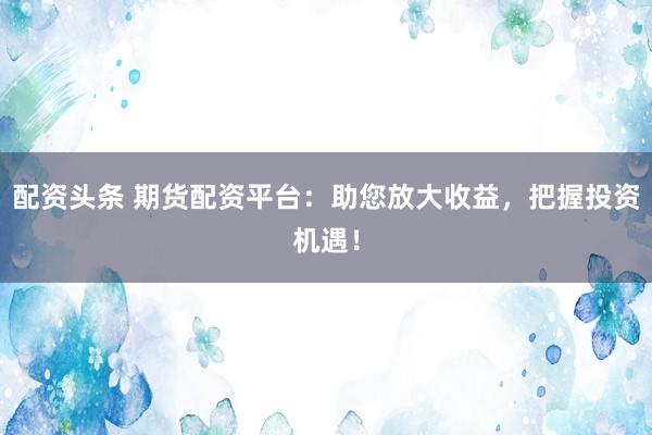 配资头条 期货配资平台：助您放大收益，把握投资机遇！