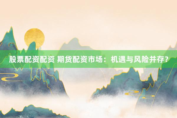 股票配资配资 期货配资市场：机遇与风险并存？