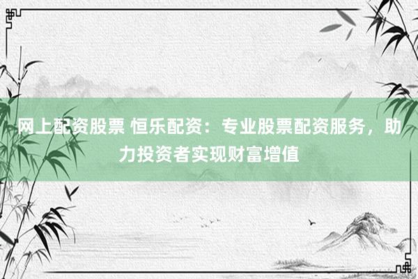 网上配资股票 恒乐配资：专业股票配资服务，助力投资者实现财富增值