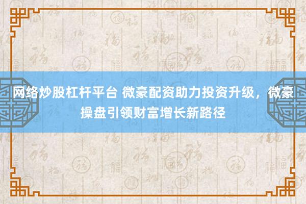 网络炒股杠杆平台 微豪配资助力投资升级，微豪操盘引领财富增长新路径