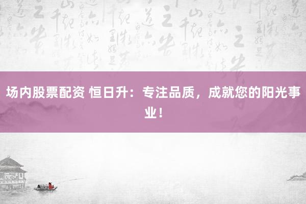 场内股票配资 恒日升：专注品质，成就您的阳光事业！
