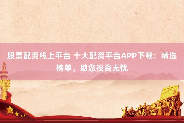 股票配资线上平台 十大配资平台APP下载：精选榜单，助您投资无忧
