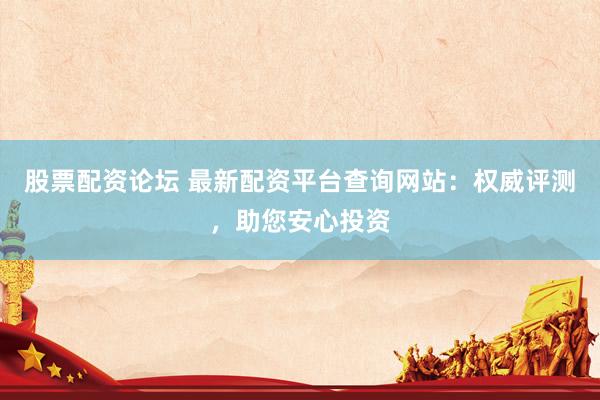 股票配资论坛 最新配资平台查询网站：权威评测，助您安心投资